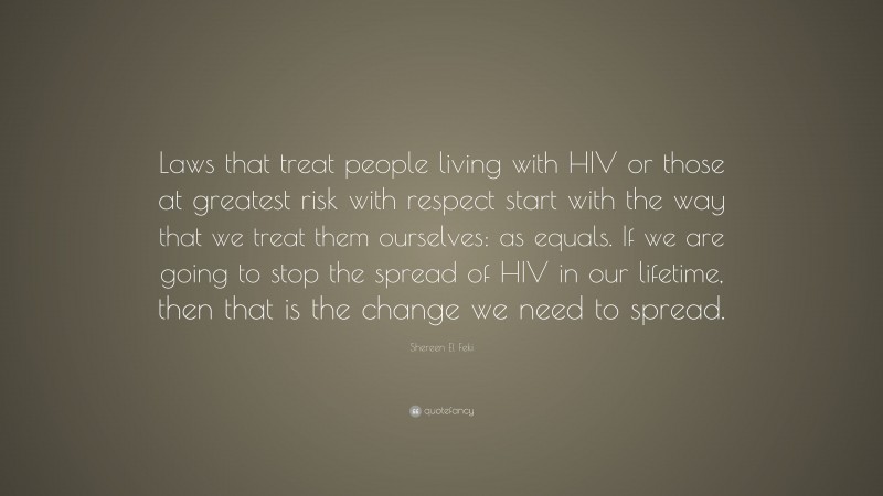 Shereen El Feki Quote: “Laws that treat people living with HIV or those at greatest risk with respect start with the way that we treat them ourselves: as equals. If we are going to stop the spread of HIV in our lifetime, then that is the change we need to spread.”