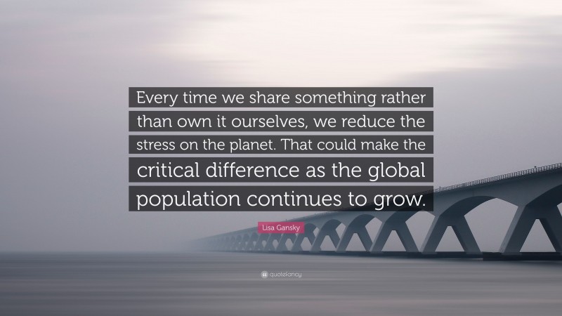 Lisa Gansky Quote: “Every time we share something rather than own it ourselves, we reduce the stress on the planet. That could make the critical difference as the global population continues to grow.”