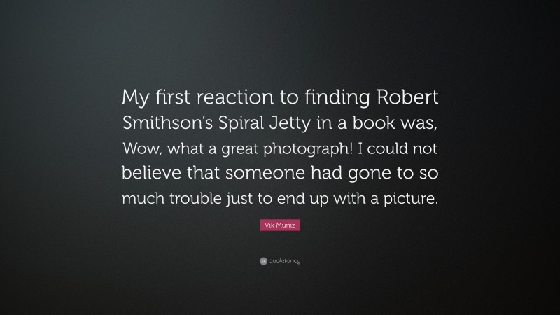 Vik Muniz Quote: “My first reaction to finding Robert Smithson’s Spiral Jetty in a book was, Wow, what a great photograph! I could not believe that someone had gone to so much trouble just to end up with a picture.”