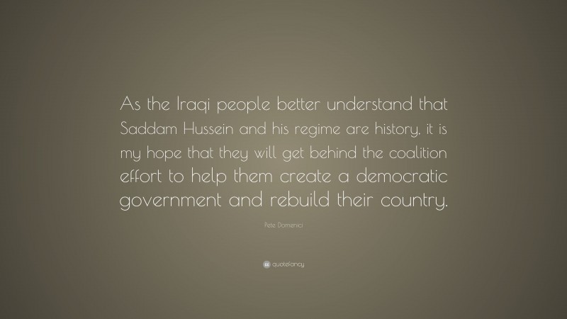 Pete Domenici Quote: “As the Iraqi people better understand that Saddam Hussein and his regime are history, it is my hope that they will get behind the coalition effort to help them create a democratic government and rebuild their country.”
