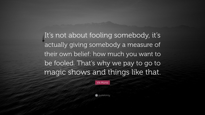 Vik Muniz Quote: “It’s not about fooling somebody, it’s actually giving somebody a measure of their own belief: how much you want to be fooled. That’s why we pay to go to magic shows and things like that.”