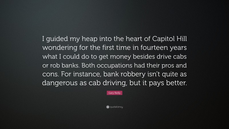 Gary Reilly Quote: “I guided my heap into the heart of Capitol Hill wondering for the first time in fourteen years what I could do to get money besides drive cabs or rob banks. Both occupations had their pros and cons. For instance, bank robbery isn’t quite as dangerous as cab driving, but it pays better.”