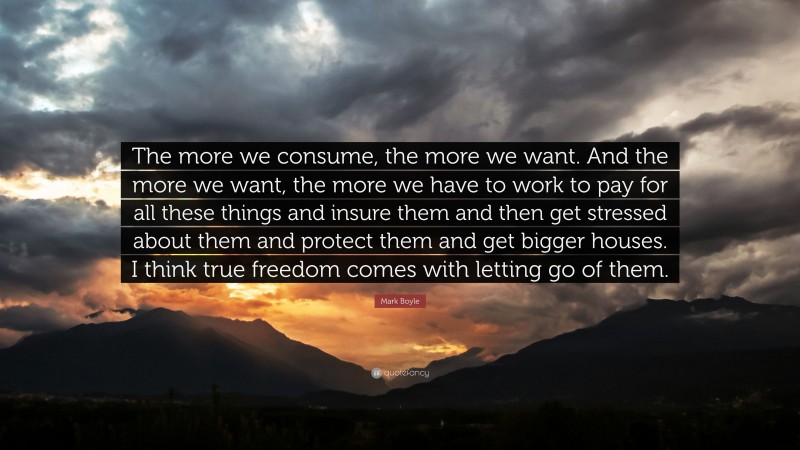 Mark Boyle Quote: “The more we consume, the more we want. And the more we want, the more we have to work to pay for all these things and insure them and then get stressed about them and protect them and get bigger houses. I think true freedom comes with letting go of them.”