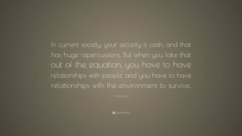 Mark Boyle Quote: “In current society, your security is cash, and that has huge repercussions. But when you take that out of the equation, you have to have relationships with people and you have to have relationships with the environment to survive.”