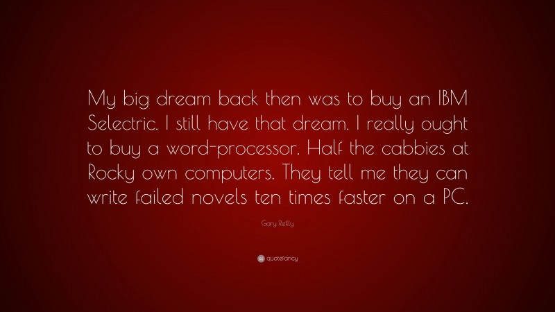 Gary Reilly Quote: “My big dream back then was to buy an IBM Selectric. I still have that dream. I really ought to buy a word-processor. Half the cabbies at Rocky own computers. They tell me they can write failed novels ten times faster on a PC.”