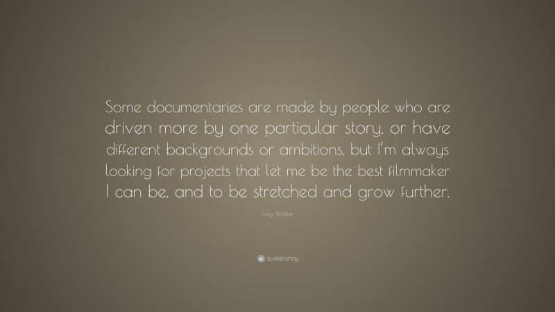 Lucy Walker Quote: “Some documentaries are made by people who are driven more by one particular story, or have different backgrounds or ambitions, but I’m always looking for projects that let me be the best filmmaker I can be, and to be stretched and grow further.”