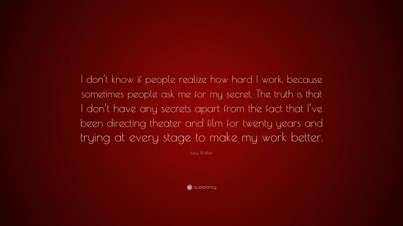 Lucy Walker Quote: “I don’t know if people realize how hard I work, because sometimes people ask me for my secret. The truth is that I don’t have any secrets apart from the fact that I’ve been directing theater and film for twenty years and trying at every stage to make my work better.”