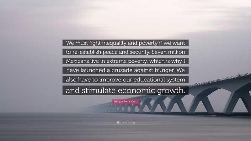 Enrique Pena Nieto Quote: “We must fight inequality and poverty if we want to re-establish peace and security. Seven million Mexicans live in extreme poverty, which is why I have launched a crusade against hunger. We also have to improve our educational system and stimulate economic growth.”
