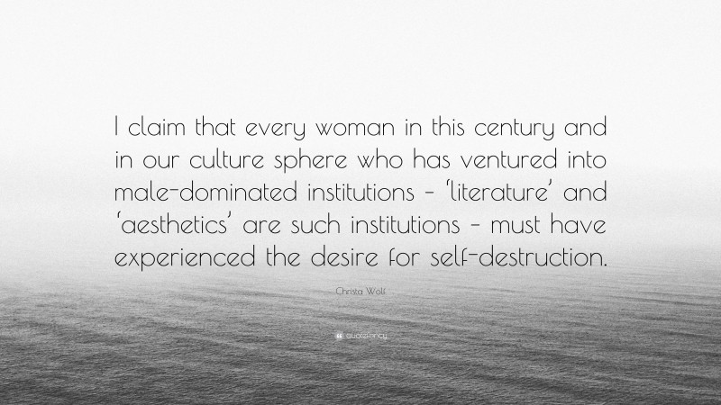 Christa Wolf Quote: “I claim that every woman in this century and in our culture sphere who has ventured into male-dominated institutions – ‘literature’ and ‘aesthetics’ are such institutions – must have experienced the desire for self-destruction.”