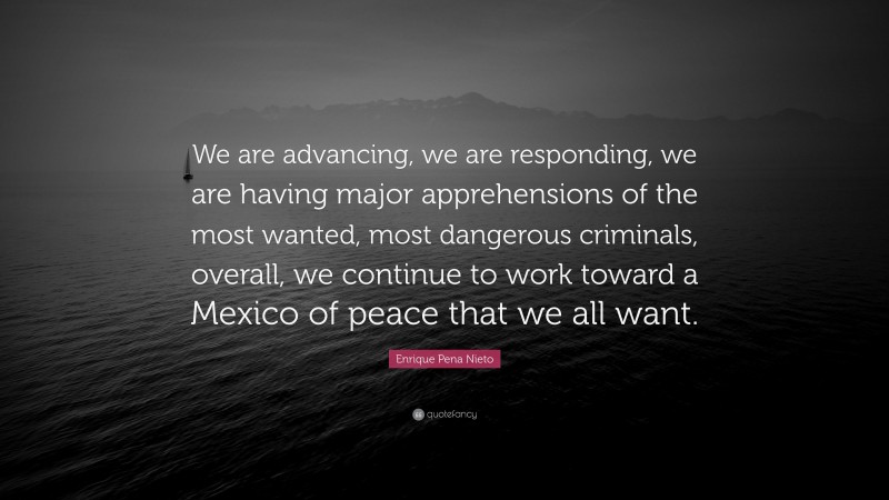 Enrique Pena Nieto Quote: “We are advancing, we are responding, we are having major apprehensions of the most wanted, most dangerous criminals, overall, we continue to work toward a Mexico of peace that we all want.”