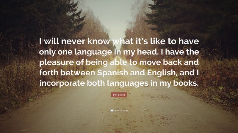 Pat Mora Quote: “I will never know what it’s like to have only one language in my head. I have the pleasure of being able to move back and forth between Spanish and English, and I incorporate both languages in my books.”