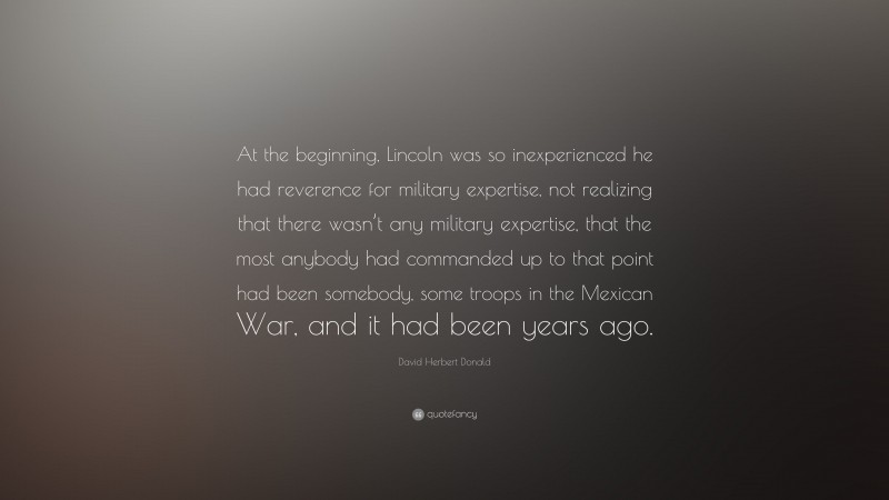 David Herbert Donald Quote: “At the beginning, Lincoln was so inexperienced he had reverence for military expertise, not realizing that there wasn’t any military expertise, that the most anybody had commanded up to that point had been somebody, some troops in the Mexican War, and it had been years ago.”