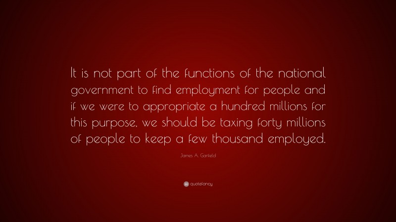 James A. Garfield Quote: “It is not part of the functions of the national government to find employment for people and if we were to appropriate a hundred millions for this purpose, we should be taxing forty millions of people to keep a few thousand employed.”