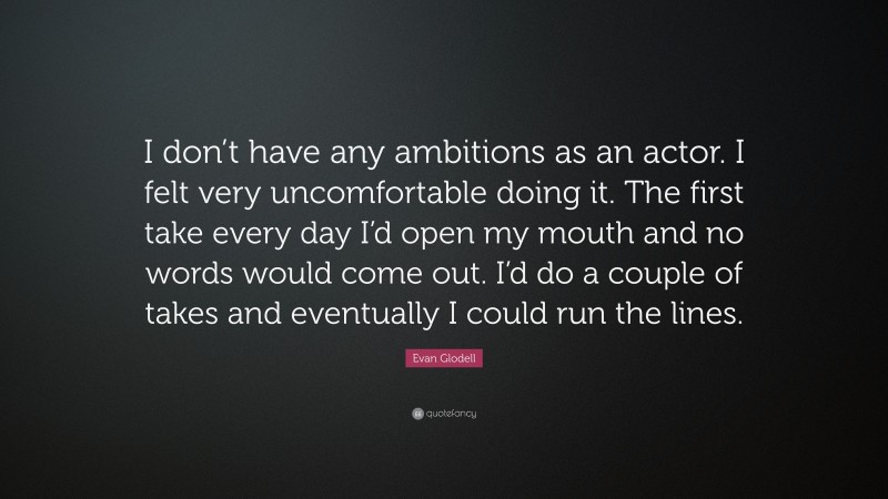 Evan Glodell Quote: “I don’t have any ambitions as an actor. I felt very uncomfortable doing it. The first take every day I’d open my mouth and no words would come out. I’d do a couple of takes and eventually I could run the lines.”
