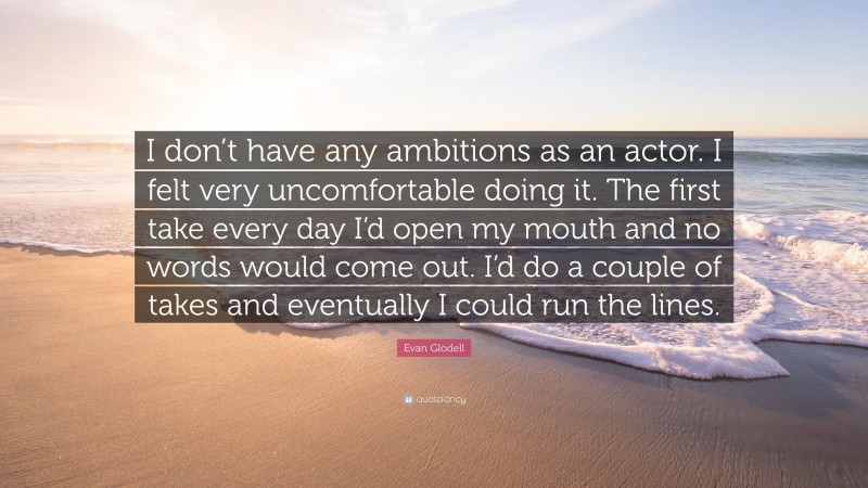 Evan Glodell Quote: “I don’t have any ambitions as an actor. I felt very uncomfortable doing it. The first take every day I’d open my mouth and no words would come out. I’d do a couple of takes and eventually I could run the lines.”