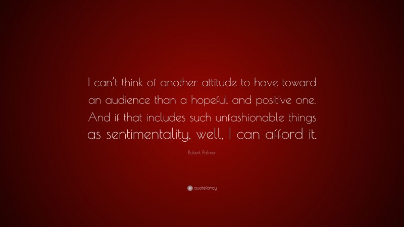 Robert Palmer Quote: “I can’t think of another attitude to have toward an audience than a hopeful and positive one. And if that includes such unfashionable things as sentimentality, well, I can afford it.”