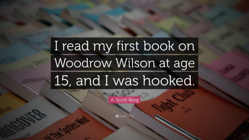 A. Scott Berg Quote: “I read my first book on Woodrow Wilson at age 15, and I was hooked.”