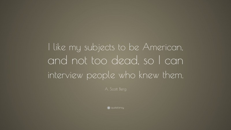 A. Scott Berg Quote: “I like my subjects to be American, and not too dead, so I can interview people who knew them.”