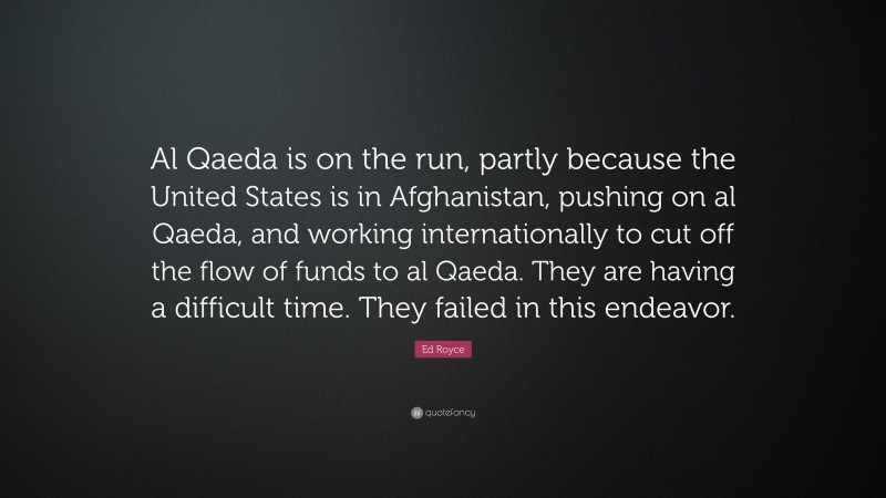 Ed Royce Quote: “Al Qaeda is on the run, partly because the United States is in Afghanistan, pushing on al Qaeda, and working internationally to cut off the flow of funds to al Qaeda. They are having a difficult time. They failed in this endeavor.”