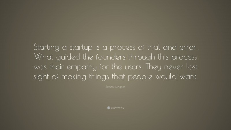 Jessica Livingston Quote: “Starting a startup is a process of trial and error. What guided the founders through this process was their empathy for the users. They never lost sight of making things that people would want.”