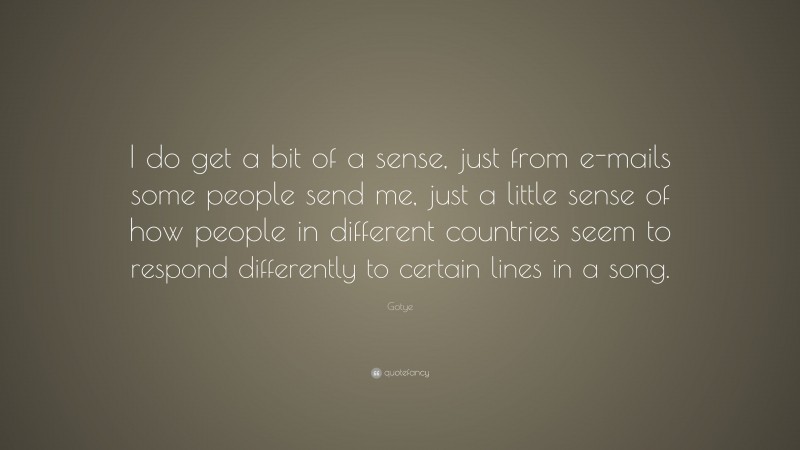 Gotye Quote: “I do get a bit of a sense, just from e-mails some people send me, just a little sense of how people in different countries seem to respond differently to certain lines in a song.”