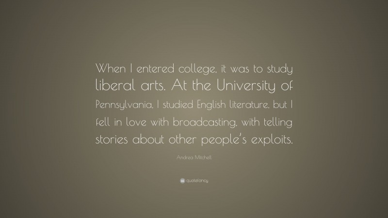 Andrea Mitchell Quote: “When I entered college, it was to study liberal arts. At the University of Pennsylvania, I studied English literature, but I fell in love with broadcasting, with telling stories about other people’s exploits.”