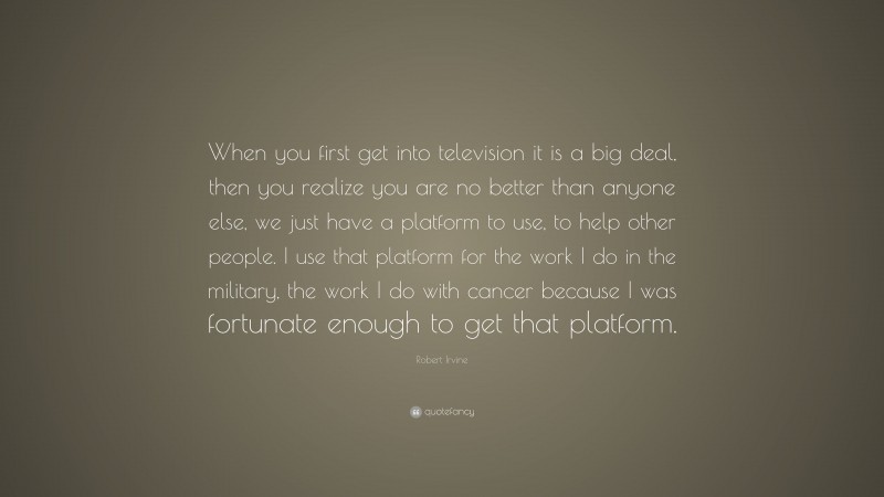 Robert Irvine Quote: “When you first get into television it is a big deal, then you realize you are no better than anyone else, we just have a platform to use, to help other people. I use that platform for the work I do in the military, the work I do with cancer because I was fortunate enough to get that platform.”