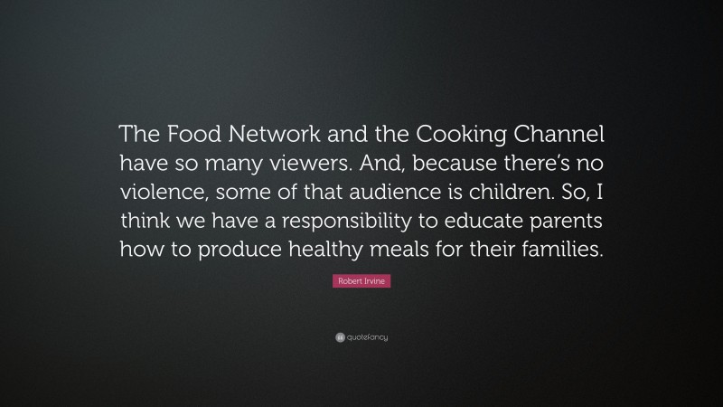 Robert Irvine Quote: “The Food Network and the Cooking Channel have so many viewers. And, because there’s no violence, some of that audience is children. So, I think we have a responsibility to educate parents how to produce healthy meals for their families.”