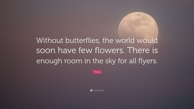 Trina Quote: “Without butterflies, the world would soon have few flowers. There is enough room in the sky for all flyers.”