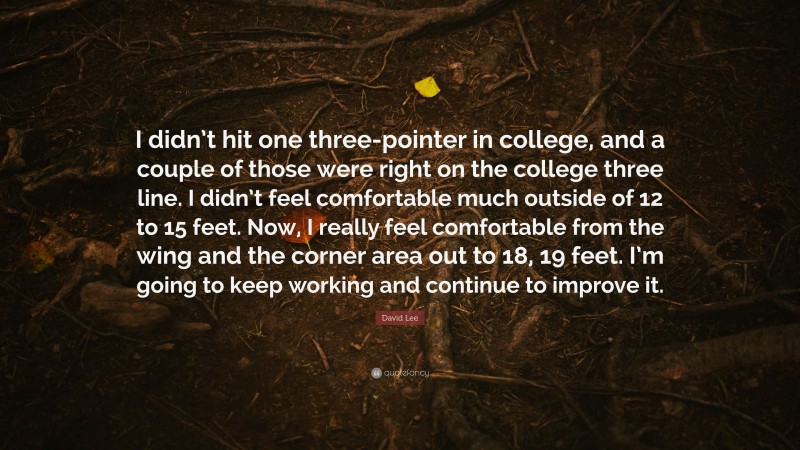 David Lee Quote: “I didn’t hit one three-pointer in college, and a couple of those were right on the college three line. I didn’t feel comfortable much outside of 12 to 15 feet. Now, I really feel comfortable from the wing and the corner area out to 18, 19 feet. I’m going to keep working and continue to improve it.”