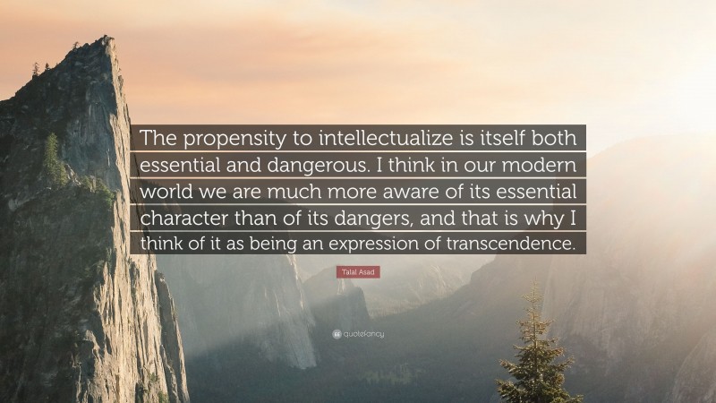 Talal Asad Quote: “The propensity to intellectualize is itself both essential and dangerous. I think in our modern world we are much more aware of its essential character than of its dangers, and that is why I think of it as being an expression of transcendence.”