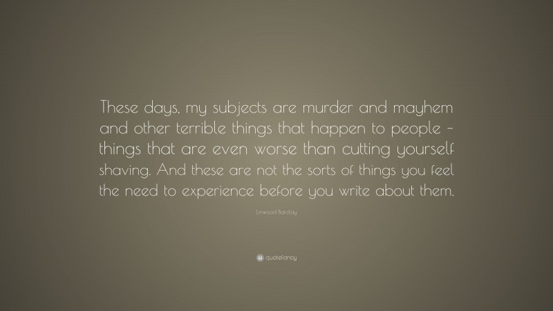 Linwood Barclay Quote: “These days, my subjects are murder and mayhem and other terrible things that happen to people – things that are even worse than cutting yourself shaving. And these are not the sorts of things you feel the need to experience before you write about them.”