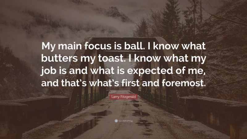 Larry Fitzgerald Quote: “My main focus is ball. I know what butters my toast. I know what my job is and what is expected of me, and that’s what’s first and foremost.”