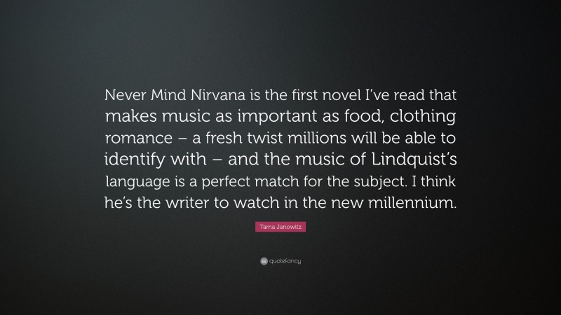 Tama Janowitz Quote: “Never Mind Nirvana is the first novel I’ve read that makes music as important as food, clothing romance – a fresh twist millions will be able to identify with – and the music of Lindquist’s language is a perfect match for the subject. I think he’s the writer to watch in the new millennium.”