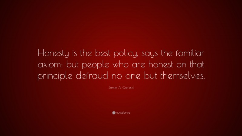 James A. Garfield Quote: “Honesty is the best policy, says the familiar axiom; but people who are honest on that principle defraud no one but themselves.”
