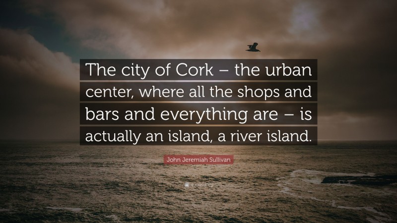 John Jeremiah Sullivan Quote: “The city of Cork – the urban center, where all the shops and bars and everything are – is actually an island, a river island.”