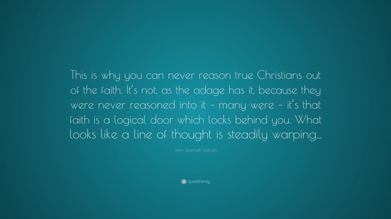 John Jeremiah Sullivan Quote: “This is why you can never reason true Christians out of the faith. It’s not, as the adage has it, because they were never reasoned into it – many were – it’s that faith is a logical door which locks behind you. What looks like a line of thought is steadily warping...”