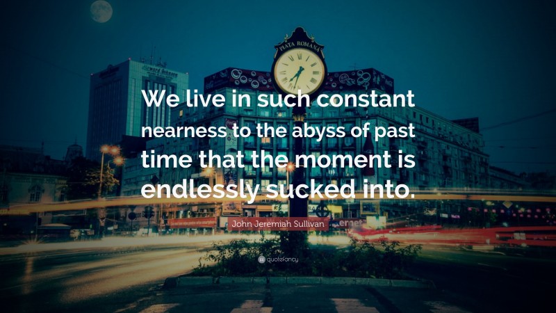 John Jeremiah Sullivan Quote: “We live in such constant nearness to the abyss of past time that the moment is endlessly sucked into.”