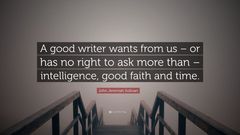 John Jeremiah Sullivan Quote: “A good writer wants from us – or has no right to ask more than – intelligence, good faith and time.”