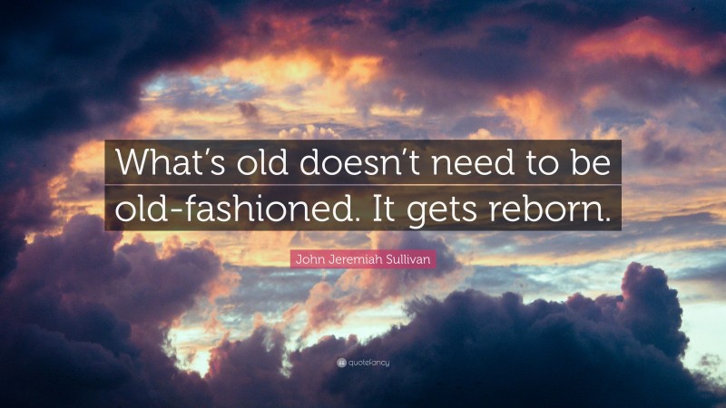 John Jeremiah Sullivan Quote: “What’s old doesn’t need to be old-fashioned. It gets reborn.”