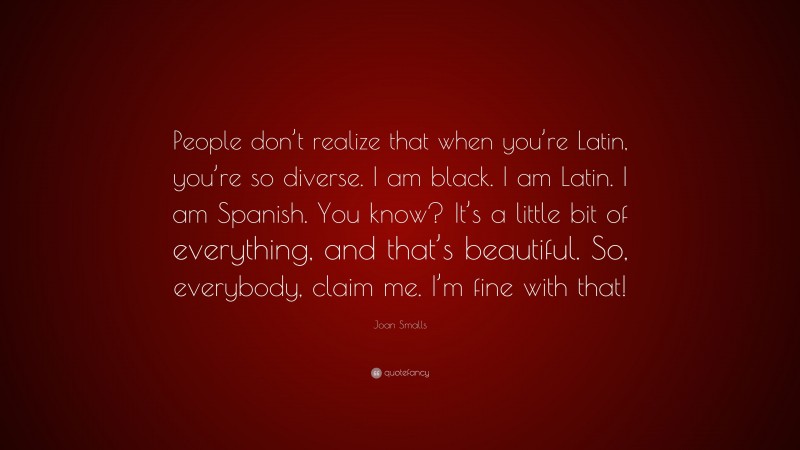 Joan Smalls Quote: “People don’t realize that when you’re Latin, you’re so diverse. I am black. I am Latin. I am Spanish. You know? It’s a little bit of everything, and that’s beautiful. So, everybody, claim me. I’m fine with that!”