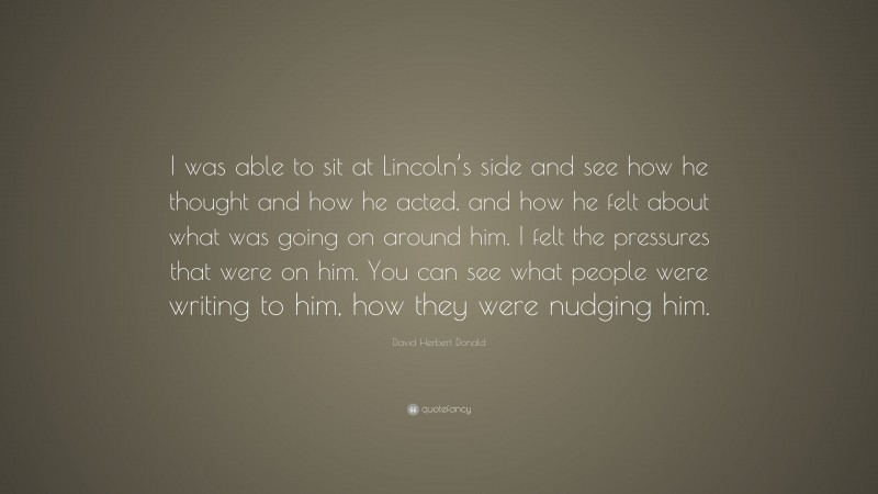 David Herbert Donald Quote: “I was able to sit at Lincoln’s side and see how he thought and how he acted, and how he felt about what was going on around him. I felt the pressures that were on him. You can see what people were writing to him, how they were nudging him.”