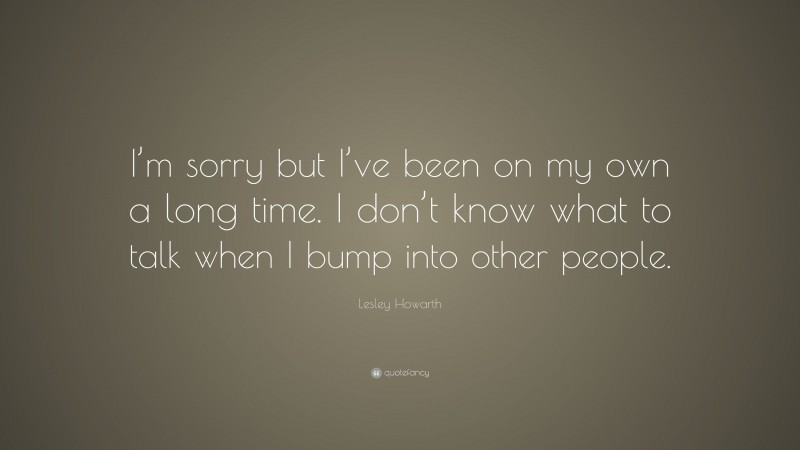 Lesley Howarth Quote: “I’m sorry but I’ve been on my own a long time. I don’t know what to talk when I bump into other people.”