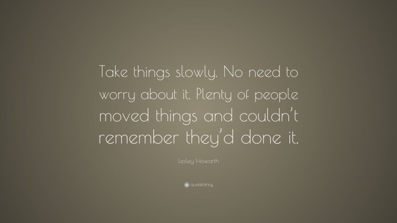 Lesley Howarth Quote: “Take things slowly. No need to worry about it. Plenty of people moved things and couldn’t remember they’d done it.”