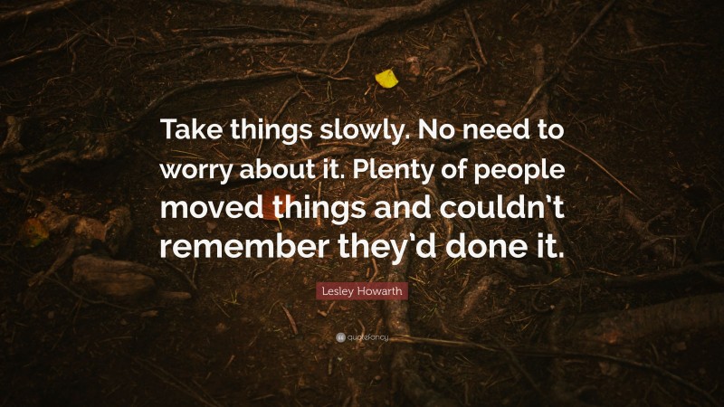 Lesley Howarth Quote: “Take things slowly. No need to worry about it. Plenty of people moved things and couldn’t remember they’d done it.”