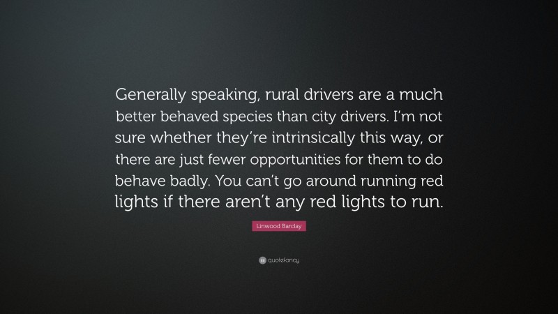 Linwood Barclay Quote: “Generally speaking, rural drivers are a much better behaved species than city drivers. I’m not sure whether they’re intrinsically this way, or there are just fewer opportunities for them to do behave badly. You can’t go around running red lights if there aren’t any red lights to run.”