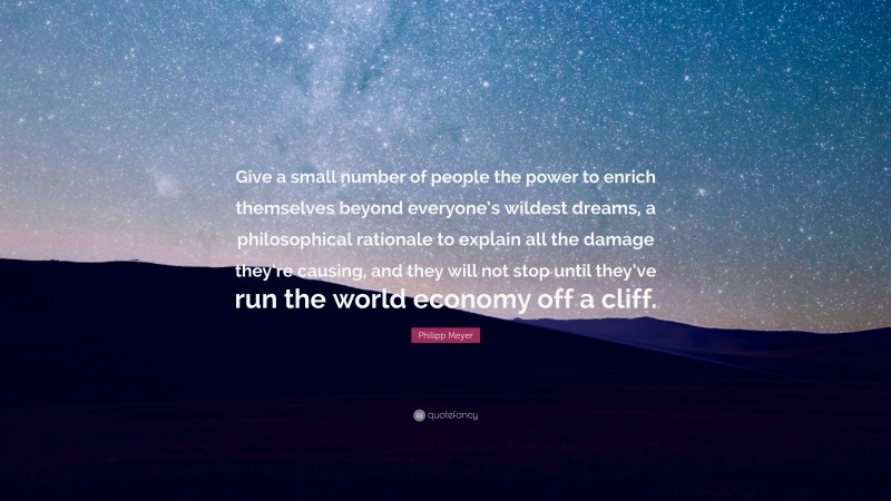 Philipp Meyer Quote: “Give a small number of people the power to enrich themselves beyond everyone’s wildest dreams, a philosophical rationale to explain all the damage they’re causing, and they will not stop until they’ve run the world economy off a cliff.”