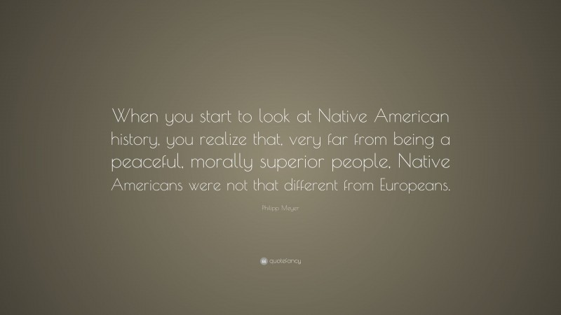 Philipp Meyer Quote: “When you start to look at Native American history, you realize that, very far from being a peaceful, morally superior people, Native Americans were not that different from Europeans.”