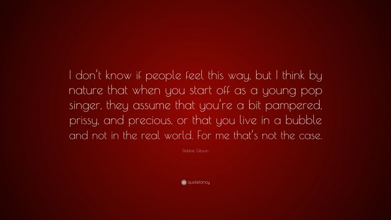 Debbie Gibson Quote: “I don’t know if people feel this way, but I think by nature that when you start off as a young pop singer, they assume that you’re a bit pampered, prissy, and precious, or that you live in a bubble and not in the real world. For me that’s not the case.”