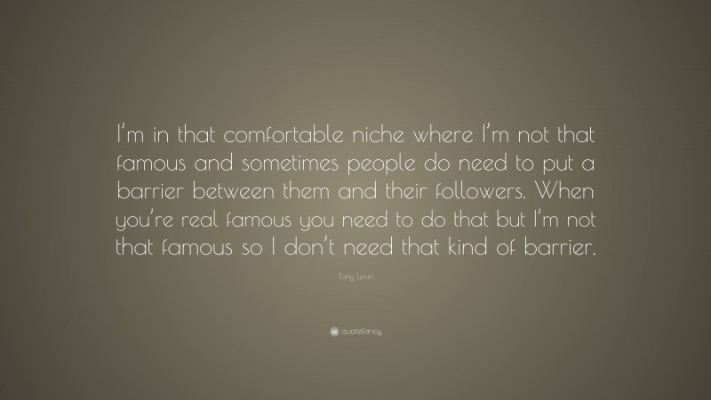 Tony Levin Quote: “I’m in that comfortable niche where I’m not that famous and sometimes people do need to put a barrier between them and their followers. When you’re real famous you need to do that but I’m not that famous so I don’t need that kind of barrier.”